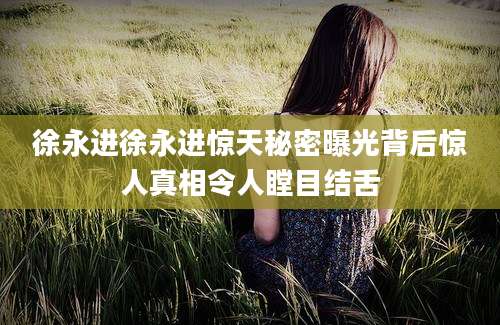 徐永进徐永进惊天秘密曝光背后惊人真相令人瞠目结舌