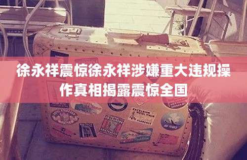徐永祥震惊徐永祥涉嫌重大违规操作真相揭露震惊全国