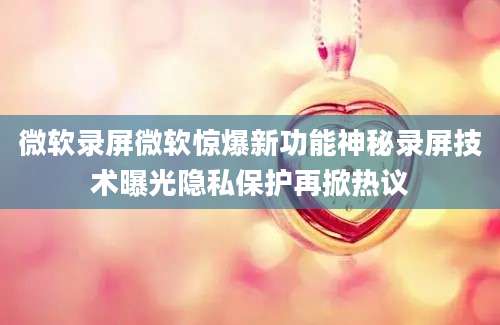 微软录屏微软惊爆新功能神秘录屏技术曝光隐私保护再掀热议