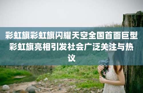 彩虹旗彩虹旗闪耀天空全国首面巨型彩虹旗亮相引发社会广泛关注与热议
