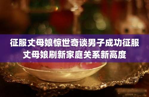 征服丈母娘惊世奇谈男子成功征服丈母娘刷新家庭关系新高度