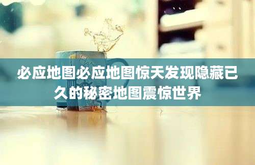 必应地图必应地图惊天发现隐藏已久的秘密地图震惊世界