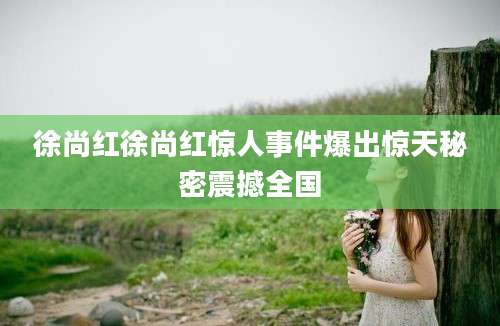 徐尚红徐尚红惊人事件爆出惊天秘密震撼全国