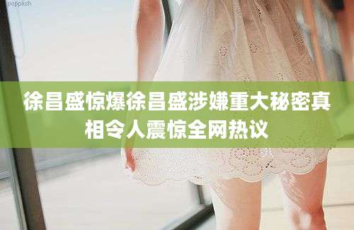 徐昌盛惊爆徐昌盛涉嫌重大秘密真相令人震惊全网热议