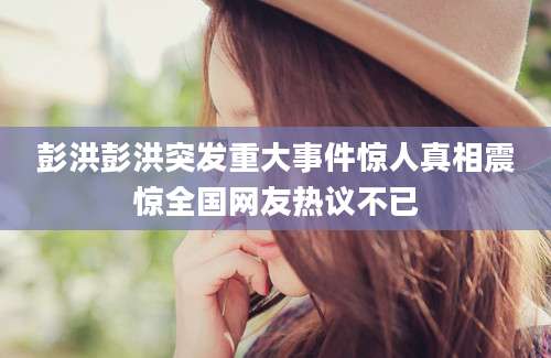 彭洪彭洪突发重大事件惊人真相震惊全国网友热议不已