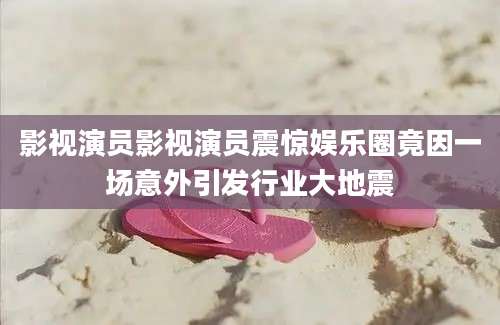 影视演员影视演员震惊娱乐圈竟因一场意外引发行业大地震