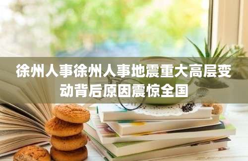 徐州人事徐州人事地震重大高层变动背后原因震惊全国