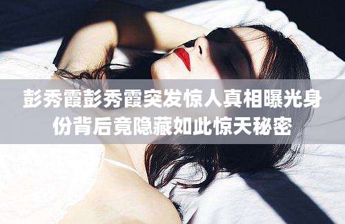 彭秀霞彭秀霞突发惊人真相曝光身份背后竟隐藏如此惊天秘密