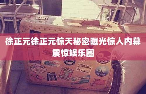 徐正元徐正元惊天秘密曝光惊人内幕震惊娱乐圈