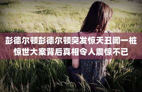 彭德尔顿彭德尔顿突发惊天丑闻一桩惊世大案背后真相令人震惊不已