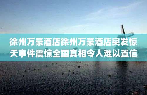 徐州万豪酒店徐州万豪酒店突发惊天事件震惊全国真相令人难以置信