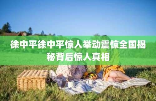 徐中平徐中平惊人举动震惊全国揭秘背后惊人真相