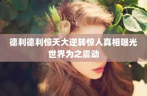 德利德利惊天大逆转惊人真相曝光世界为之震动