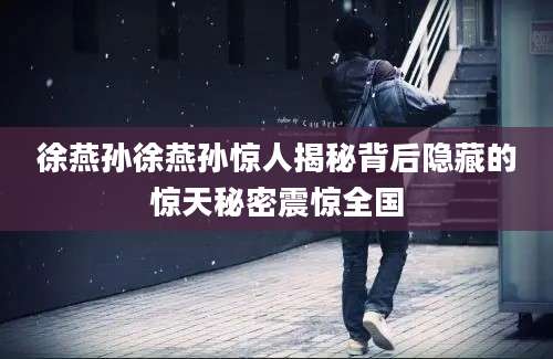 徐燕孙徐燕孙惊人揭秘背后隐藏的惊天秘密震惊全国
