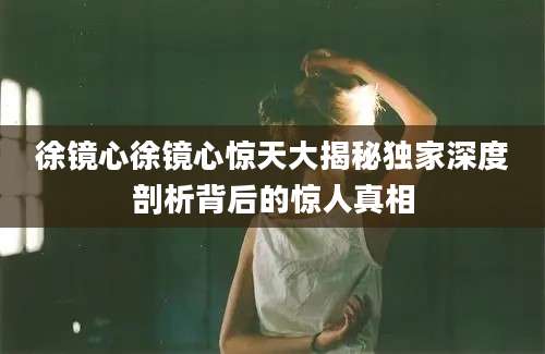 徐镜心徐镜心惊天大揭秘独家深度剖析背后的惊人真相