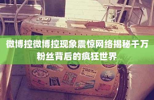 微博控微博控现象震惊网络揭秘千万粉丝背后的疯狂世界