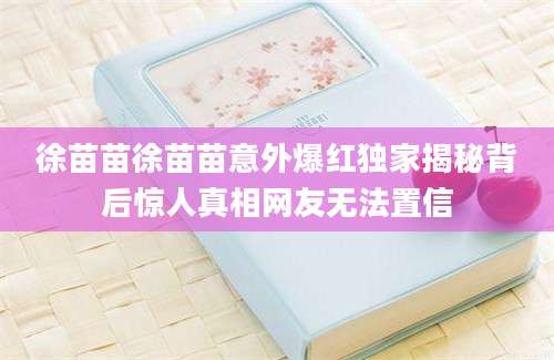 徐苗苗徐苗苗意外爆红独家揭秘背后惊人真相网友无法置信