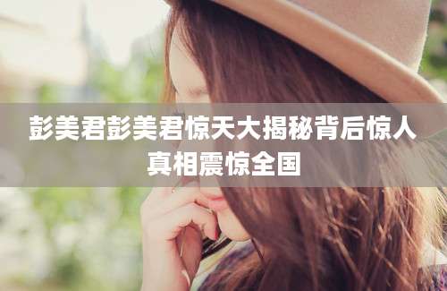彭美君彭美君惊天大揭秘背后惊人真相震惊全国