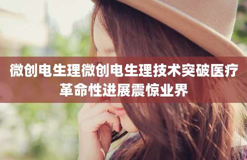 微创电生理微创电生理技术突破医疗革命性进展震惊业界