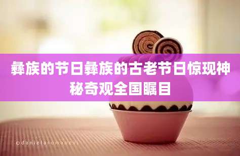 彝族的节日彝族的古老节日惊现神秘奇观全国瞩目