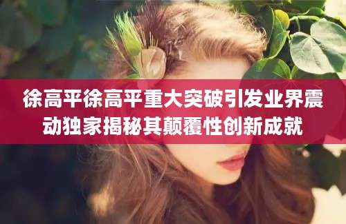 徐高平徐高平重大突破引发业界震动独家揭秘其颠覆性创新成就