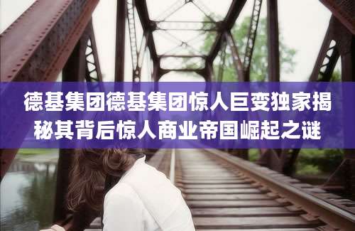德基集团德基集团惊人巨变独家揭秘其背后惊人商业帝国崛起之谜