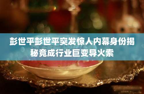 彭世平彭世平突发惊人内幕身份揭秘竟成行业巨变导火索