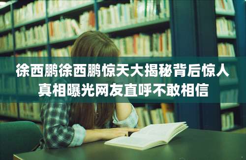 徐西鹏徐西鹏惊天大揭秘背后惊人真相曝光网友直呼不敢相信