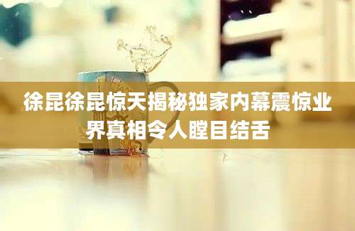 徐昆徐昆惊天揭秘独家内幕震惊业界真相令人瞠目结舌