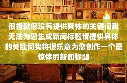 很抱歉您没有提供具体的关键词我无法为您生成新闻标题请提供具体的关键词我将很乐意为您创作一个震惊体的新闻标题