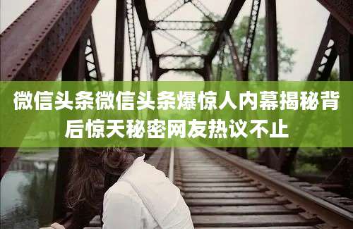 微信头条微信头条爆惊人内幕揭秘背后惊天秘密网友热议不止