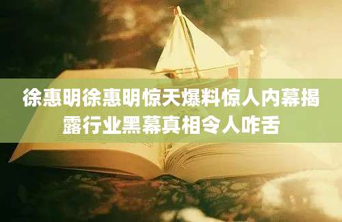 徐惠明徐惠明惊天爆料惊人内幕揭露行业黑幕真相令人咋舌