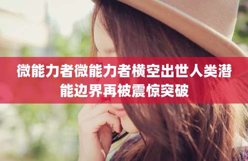 微能力者微能力者横空出世人类潜能边界再被震惊突破