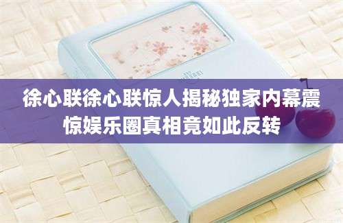 徐心联徐心联惊人揭秘独家内幕震惊娱乐圈真相竟如此反转