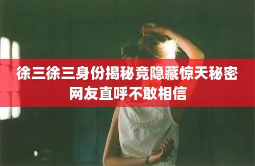 徐三徐三身份揭秘竟隐藏惊天秘密网友直呼不敢相信
