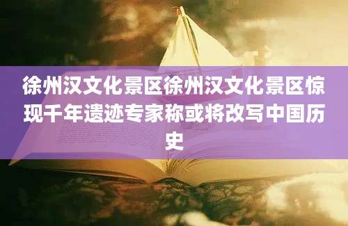 徐州汉文化景区徐州汉文化景区惊现千年遗迹专家称或将改写中国历史