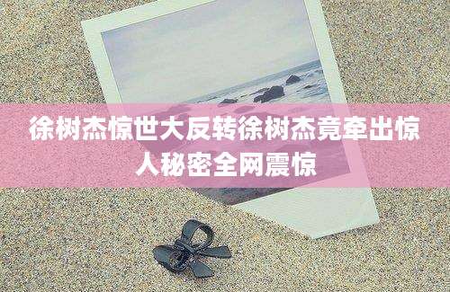 徐树杰惊世大反转徐树杰竟牵出惊人秘密全网震惊