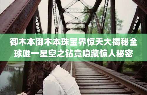 御木本御木本珠宝界惊天大揭秘全球唯一星空之钻竟隐藏惊人秘密