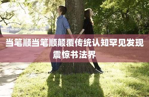当笔顺当笔顺颠覆传统认知罕见发现震惊书法界