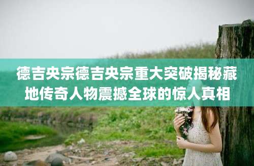 德吉央宗德吉央宗重大突破揭秘藏地传奇人物震撼全球的惊人真相
