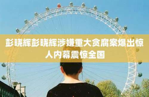 彭晓辉彭晓辉涉嫌重大贪腐案爆出惊人内幕震惊全国