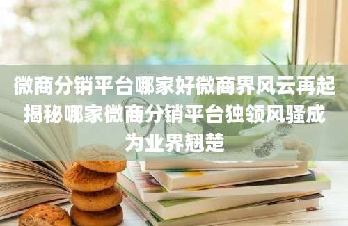 微商分销平台哪家好微商界风云再起揭秘哪家微商分销平台独领风骚成为业界翘楚