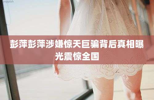 彭萍彭萍涉嫌惊天巨骗背后真相曝光震惊全国
