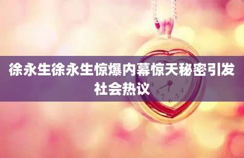 徐永生徐永生惊爆内幕惊天秘密引发社会热议