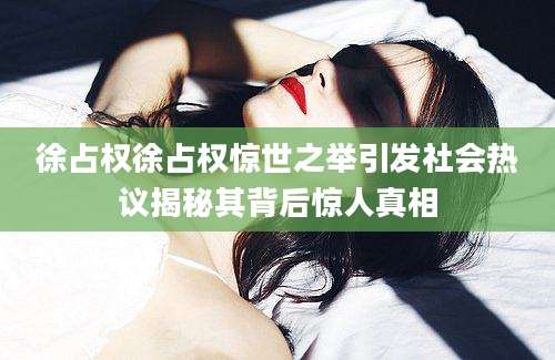 徐占权徐占权惊世之举引发社会热议揭秘其背后惊人真相