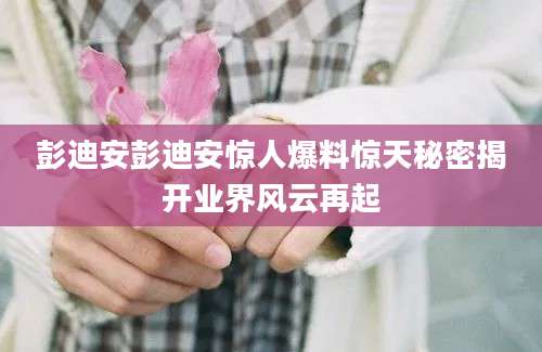 彭迪安彭迪安惊人爆料惊天秘密揭开业界风云再起
