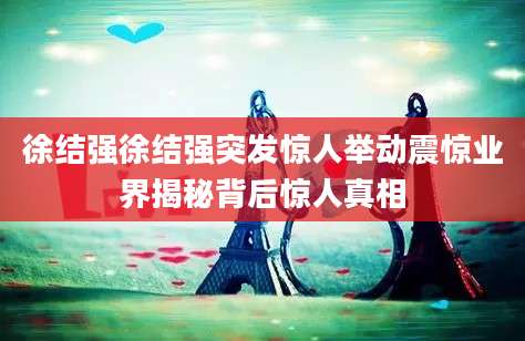 徐结强徐结强突发惊人举动震惊业界揭秘背后惊人真相