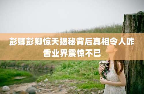 彭卿彭卿惊天揭秘背后真相令人咋舌业界震惊不已