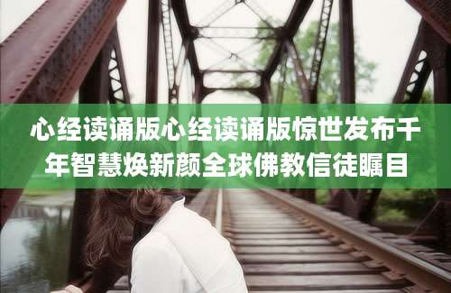 心经读诵版心经读诵版惊世发布千年智慧焕新颜全球佛教信徒瞩目