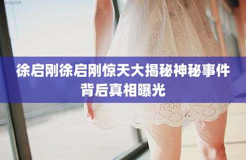 徐启刚徐启刚惊天大揭秘神秘事件背后真相曝光